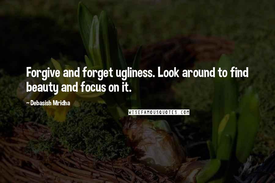 Debasish Mridha Quotes: Forgive and forget ugliness. Look around to find beauty and focus on it.
