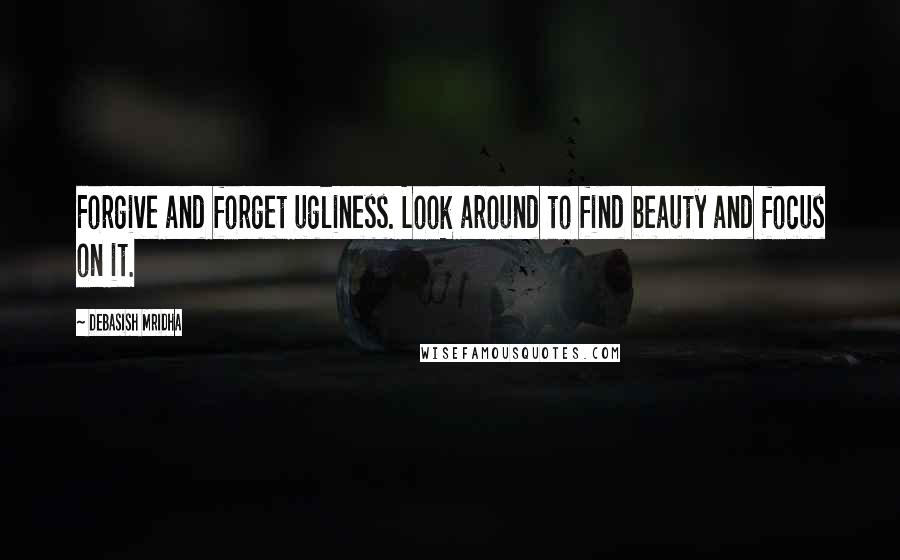 Debasish Mridha Quotes: Forgive and forget ugliness. Look around to find beauty and focus on it.