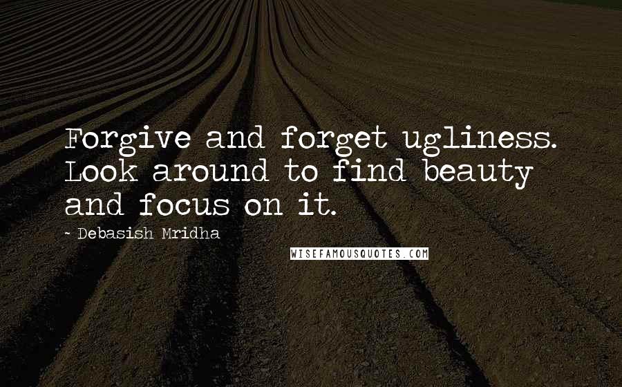 Debasish Mridha Quotes: Forgive and forget ugliness. Look around to find beauty and focus on it.