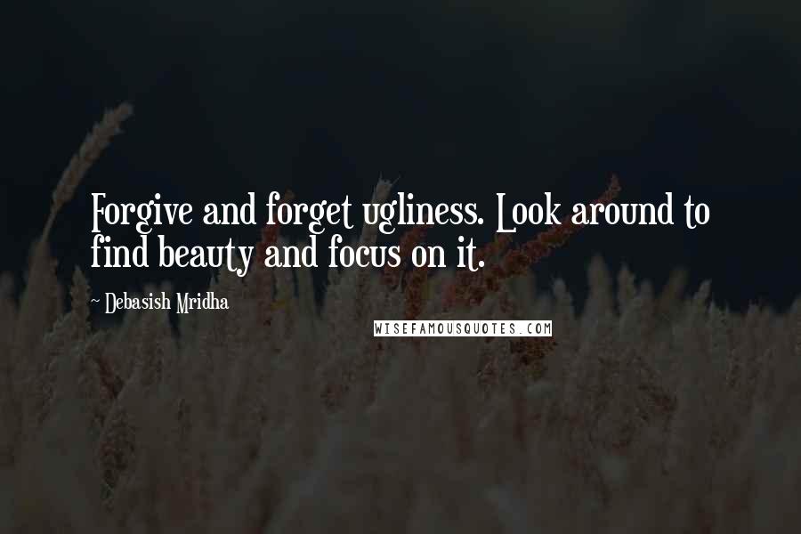 Debasish Mridha Quotes: Forgive and forget ugliness. Look around to find beauty and focus on it.