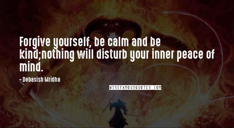 Debasish Mridha Quotes: Forgive yourself, be calm and be kind;nothing will disturb your inner peace of mind.