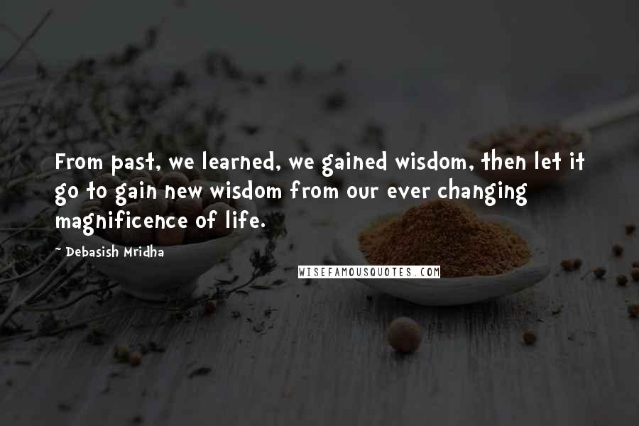 Debasish Mridha Quotes: From past, we learned, we gained wisdom, then let it go to gain new wisdom from our ever changing magnificence of life.