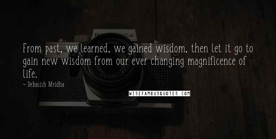 Debasish Mridha Quotes: From past, we learned, we gained wisdom, then let it go to gain new wisdom from our ever changing magnificence of life.