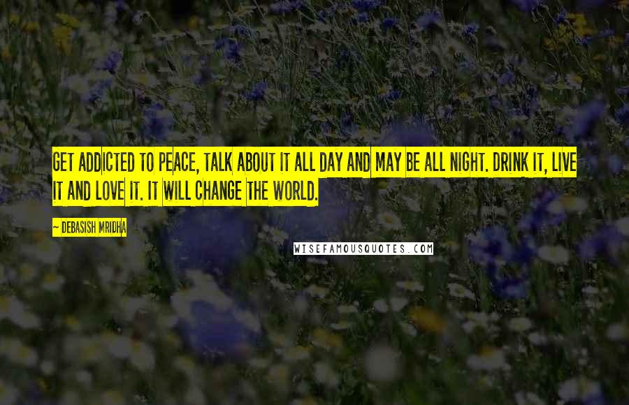 Debasish Mridha Quotes: Get addicted to peace, talk about it all day and may be all night. Drink it, live it and love it. It will change the world.