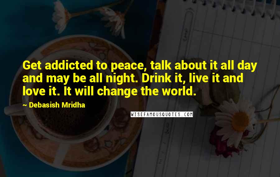 Debasish Mridha Quotes: Get addicted to peace, talk about it all day and may be all night. Drink it, live it and love it. It will change the world.