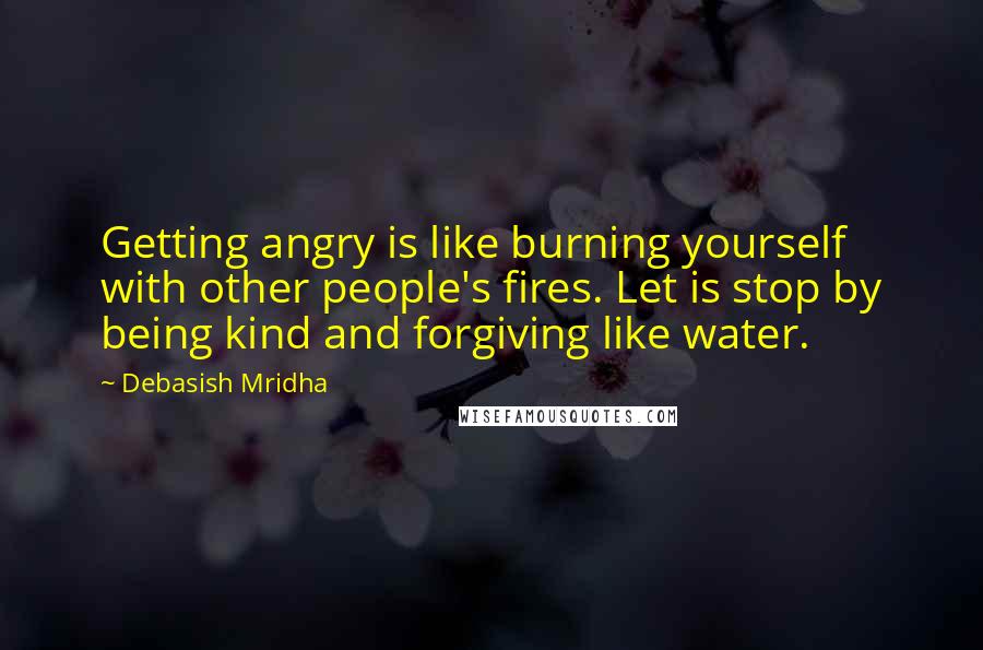 Debasish Mridha Quotes: Getting angry is like burning yourself with other people's fires. Let is stop by being kind and forgiving like water.