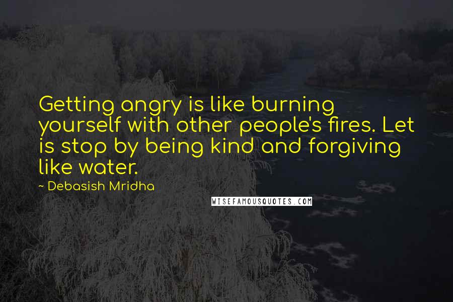 Debasish Mridha Quotes: Getting angry is like burning yourself with other people's fires. Let is stop by being kind and forgiving like water.