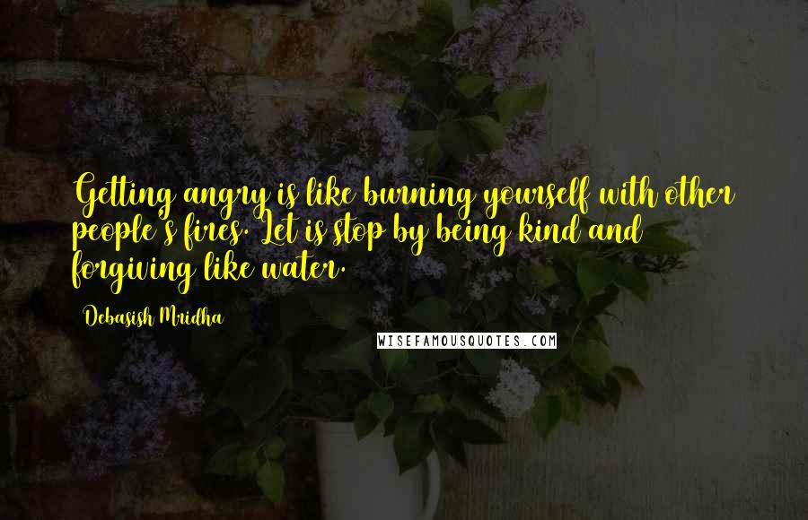 Debasish Mridha Quotes: Getting angry is like burning yourself with other people's fires. Let is stop by being kind and forgiving like water.