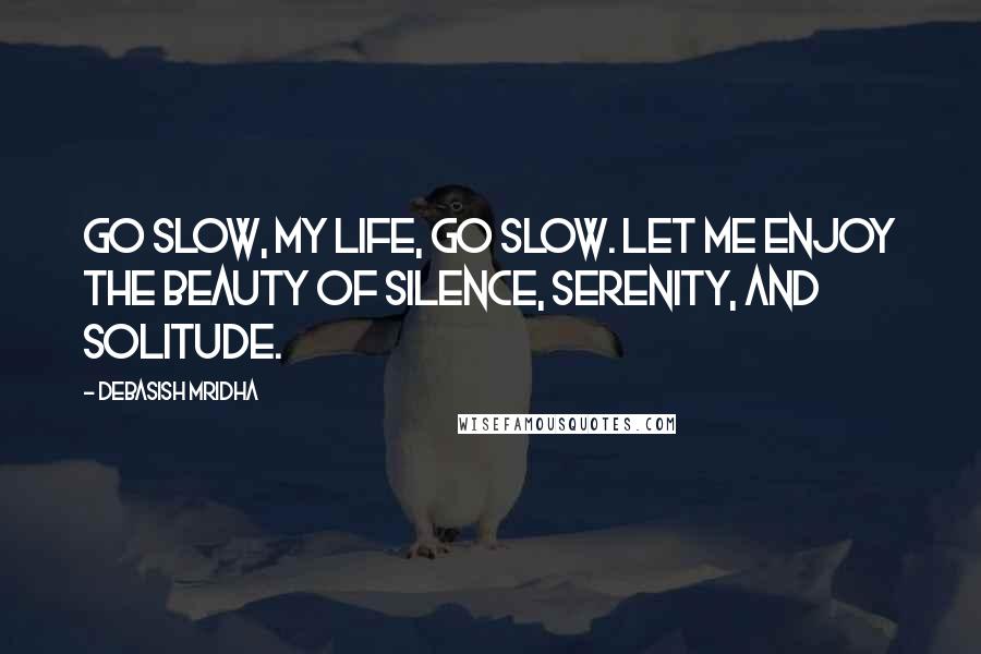 Debasish Mridha Quotes: Go slow, my life, go slow. Let me enjoy the beauty of silence, serenity, and solitude.