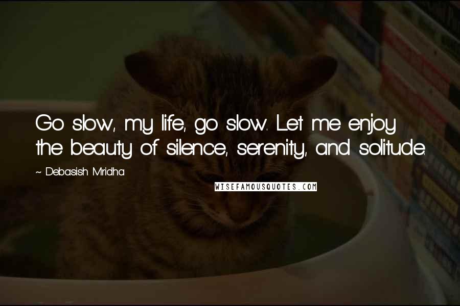 Debasish Mridha Quotes: Go slow, my life, go slow. Let me enjoy the beauty of silence, serenity, and solitude.