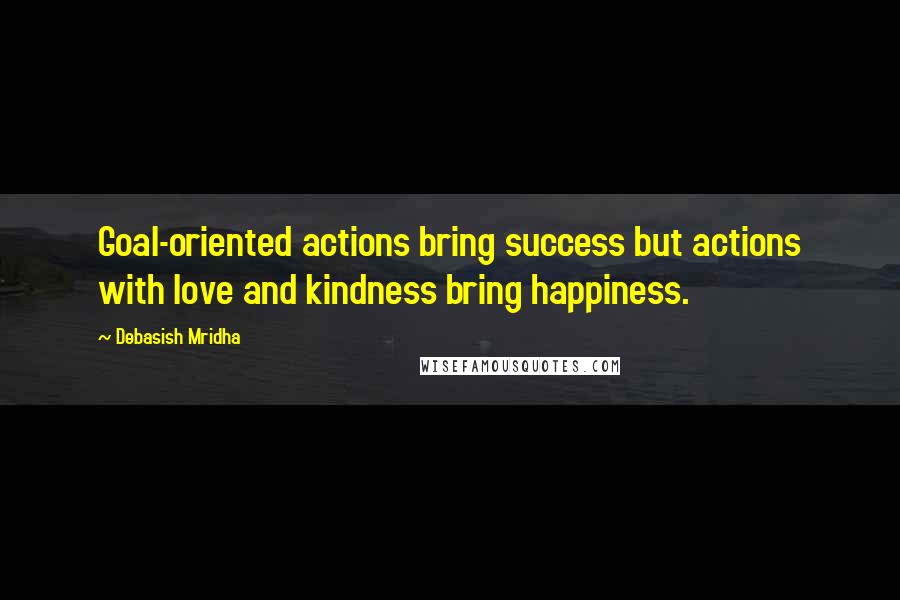 Debasish Mridha Quotes: Goal-oriented actions bring success but actions with love and kindness bring happiness.