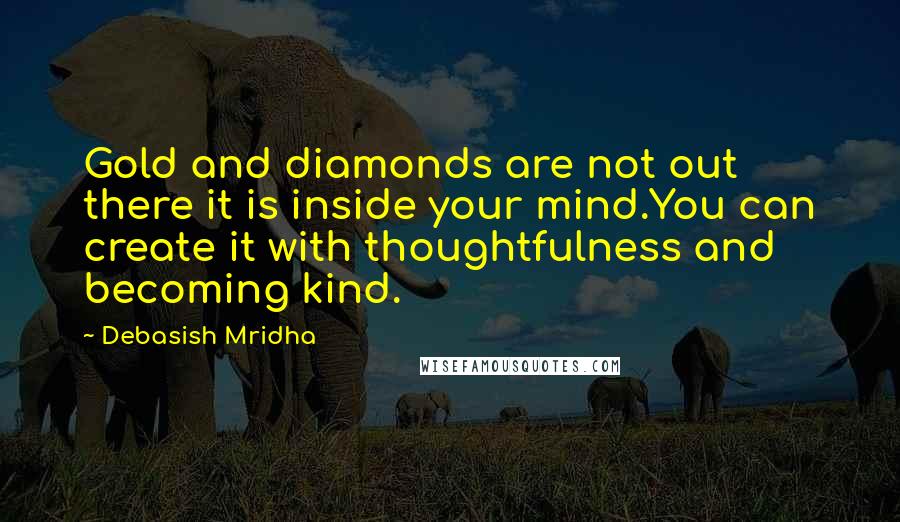 Debasish Mridha Quotes: Gold and diamonds are not out there it is inside your mind.You can create it with thoughtfulness and becoming kind.