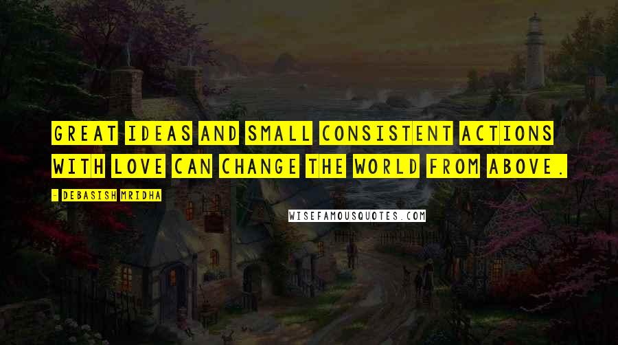 Debasish Mridha Quotes: Great ideas and small consistent actions with love can change the world from above.