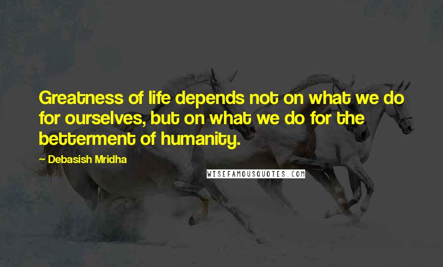 Debasish Mridha Quotes: Greatness of life depends not on what we do for ourselves, but on what we do for the betterment of humanity.