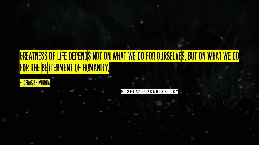 Debasish Mridha Quotes: Greatness of life depends not on what we do for ourselves, but on what we do for the betterment of humanity.