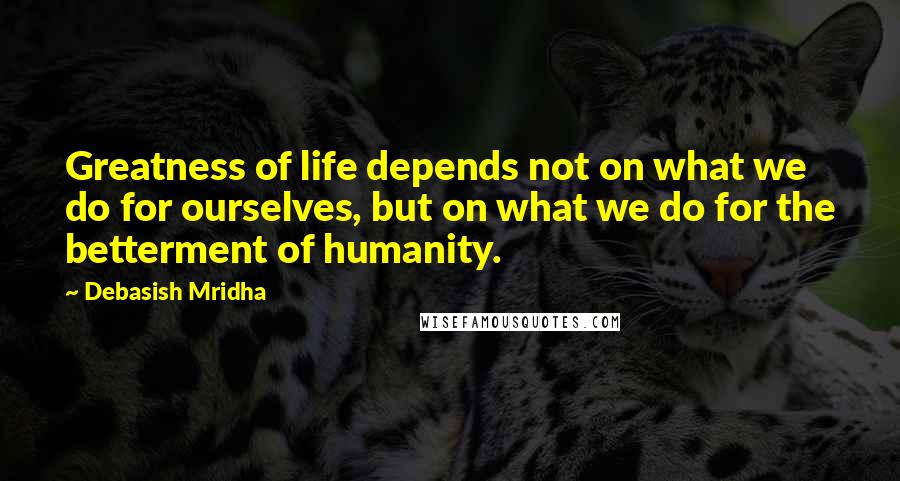 Debasish Mridha Quotes: Greatness of life depends not on what we do for ourselves, but on what we do for the betterment of humanity.