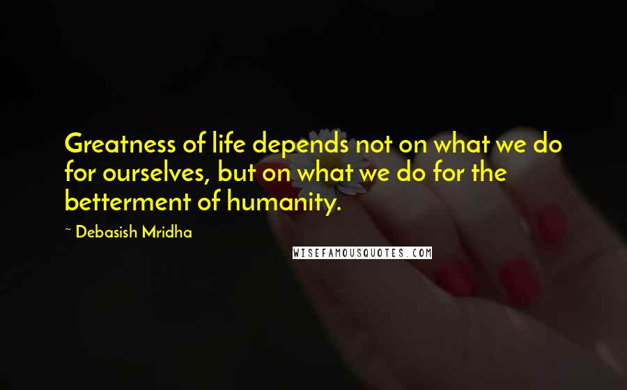 Debasish Mridha Quotes: Greatness of life depends not on what we do for ourselves, but on what we do for the betterment of humanity.