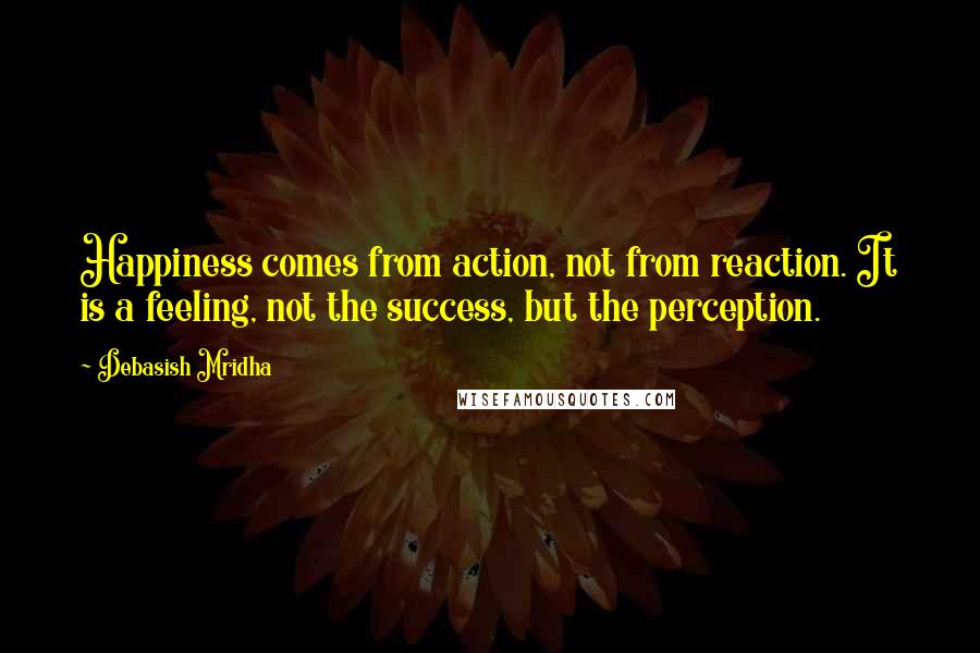 Debasish Mridha Quotes: Happiness comes from action, not from reaction. It is a feeling, not the success, but the perception.