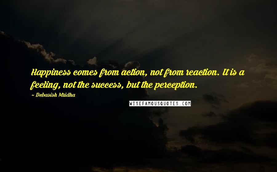 Debasish Mridha Quotes: Happiness comes from action, not from reaction. It is a feeling, not the success, but the perception.