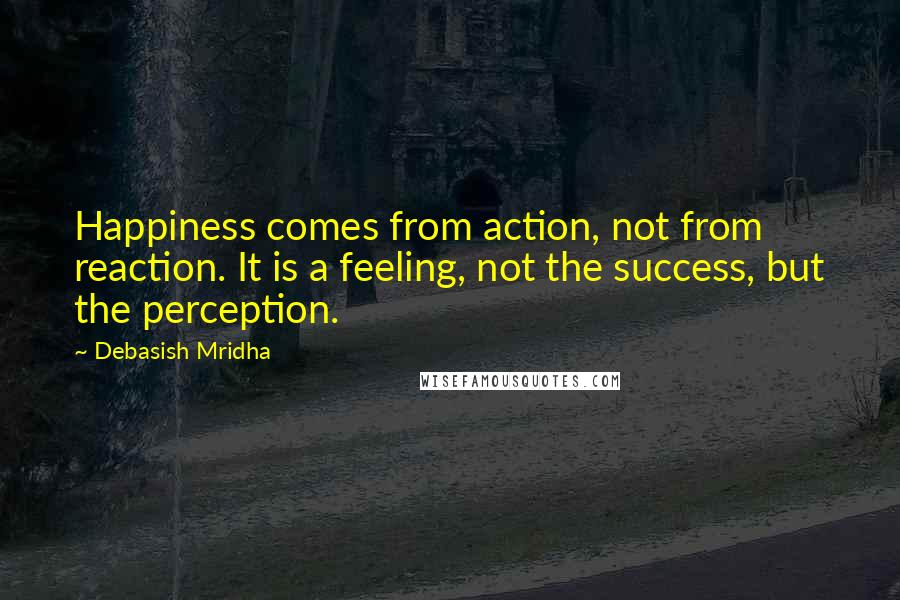 Debasish Mridha Quotes: Happiness comes from action, not from reaction. It is a feeling, not the success, but the perception.
