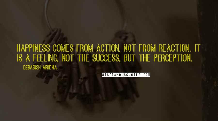 Debasish Mridha Quotes: Happiness comes from action, not from reaction. It is a feeling, not the success, but the perception.