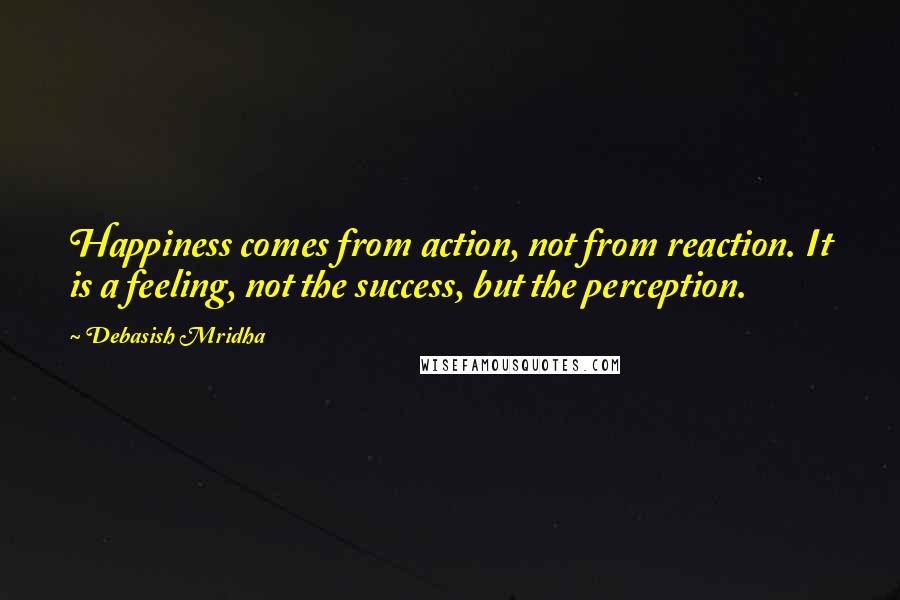 Debasish Mridha Quotes: Happiness comes from action, not from reaction. It is a feeling, not the success, but the perception.