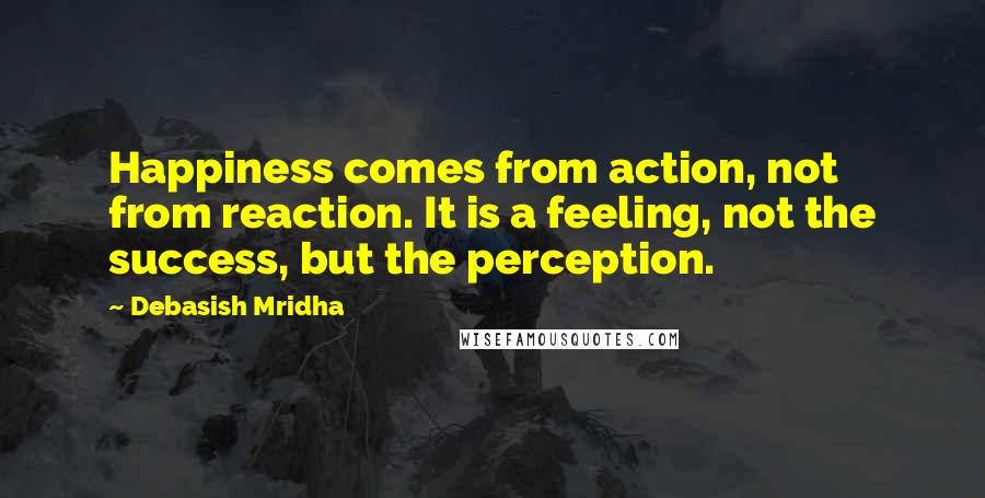 Debasish Mridha Quotes: Happiness comes from action, not from reaction. It is a feeling, not the success, but the perception.