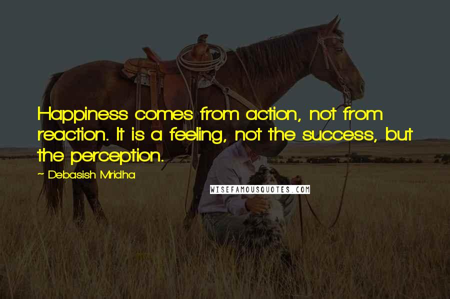 Debasish Mridha Quotes: Happiness comes from action, not from reaction. It is a feeling, not the success, but the perception.