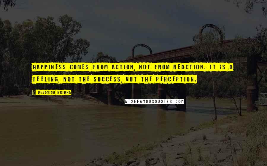 Debasish Mridha Quotes: Happiness comes from action, not from reaction. It is a feeling, not the success, but the perception.