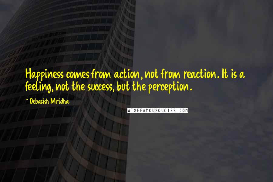 Debasish Mridha Quotes: Happiness comes from action, not from reaction. It is a feeling, not the success, but the perception.