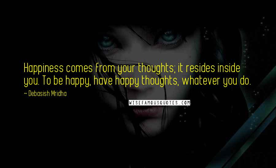 Debasish Mridha Quotes: Happiness comes from your thoughts; it resides inside you. To be happy, have happy thoughts, whatever you do.