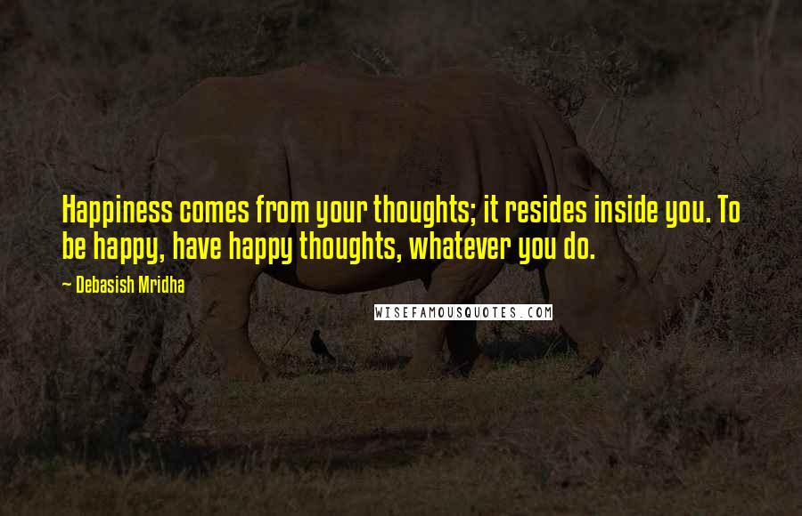Debasish Mridha Quotes: Happiness comes from your thoughts; it resides inside you. To be happy, have happy thoughts, whatever you do.