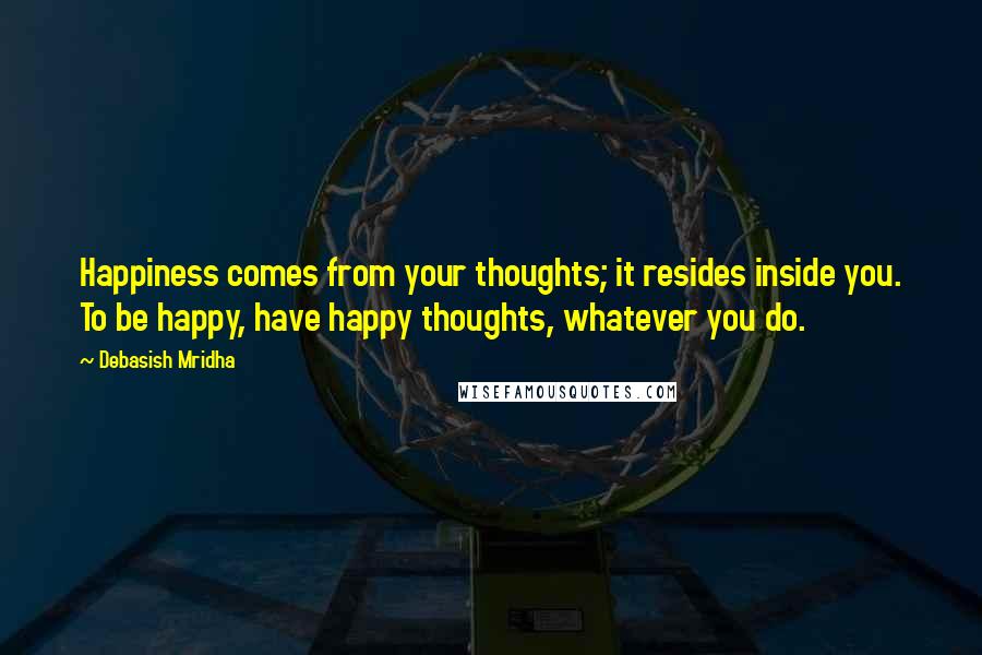 Debasish Mridha Quotes: Happiness comes from your thoughts; it resides inside you. To be happy, have happy thoughts, whatever you do.