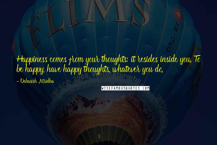 Debasish Mridha Quotes: Happiness comes from your thoughts; it resides inside you. To be happy, have happy thoughts, whatever you do.