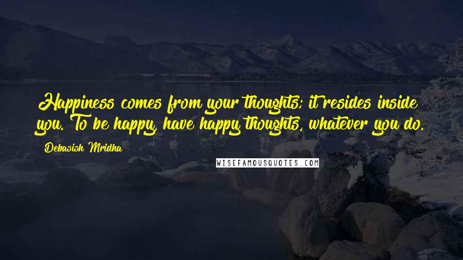 Debasish Mridha Quotes: Happiness comes from your thoughts; it resides inside you. To be happy, have happy thoughts, whatever you do.