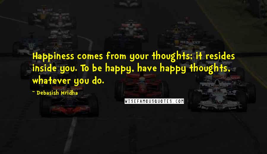 Debasish Mridha Quotes: Happiness comes from your thoughts; it resides inside you. To be happy, have happy thoughts, whatever you do.