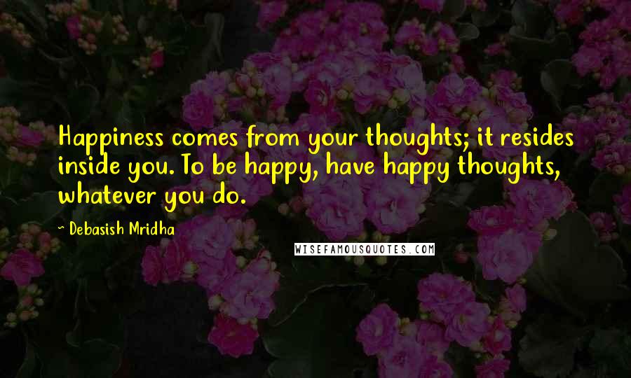 Debasish Mridha Quotes: Happiness comes from your thoughts; it resides inside you. To be happy, have happy thoughts, whatever you do.