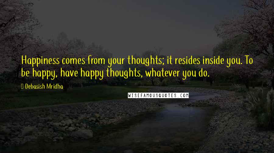 Debasish Mridha Quotes: Happiness comes from your thoughts; it resides inside you. To be happy, have happy thoughts, whatever you do.