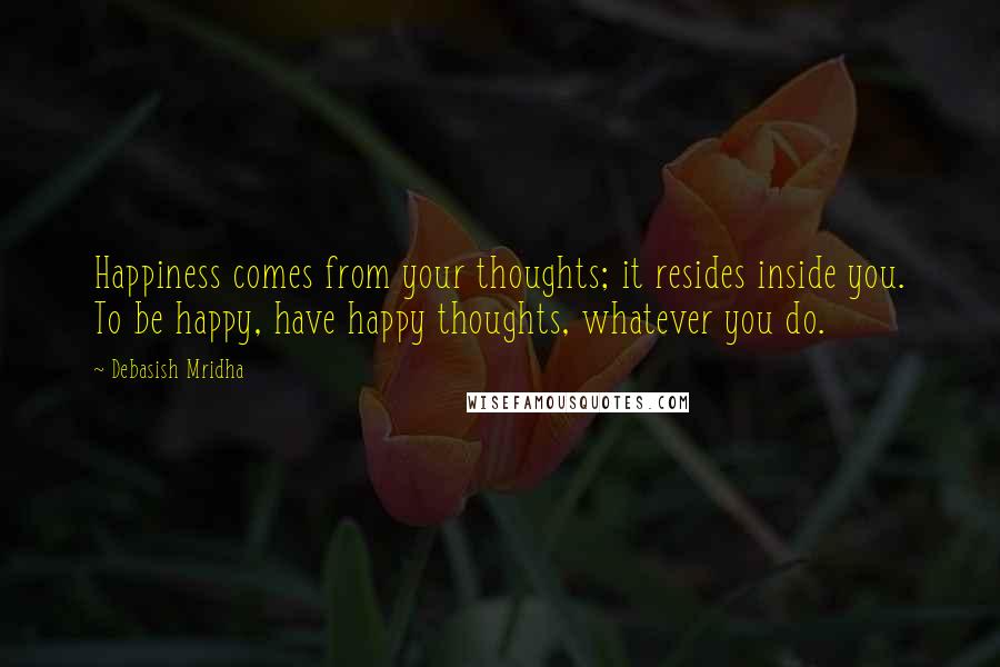 Debasish Mridha Quotes: Happiness comes from your thoughts; it resides inside you. To be happy, have happy thoughts, whatever you do.