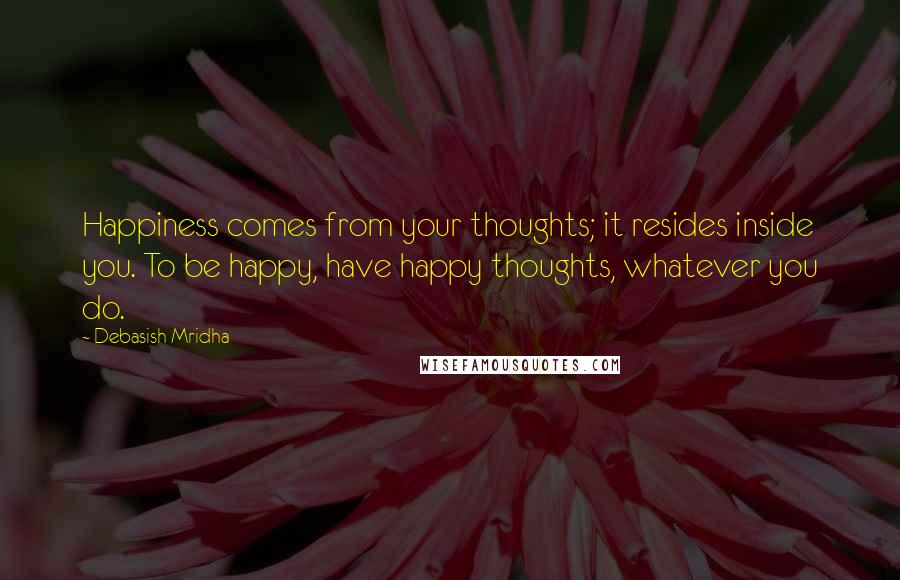 Debasish Mridha Quotes: Happiness comes from your thoughts; it resides inside you. To be happy, have happy thoughts, whatever you do.