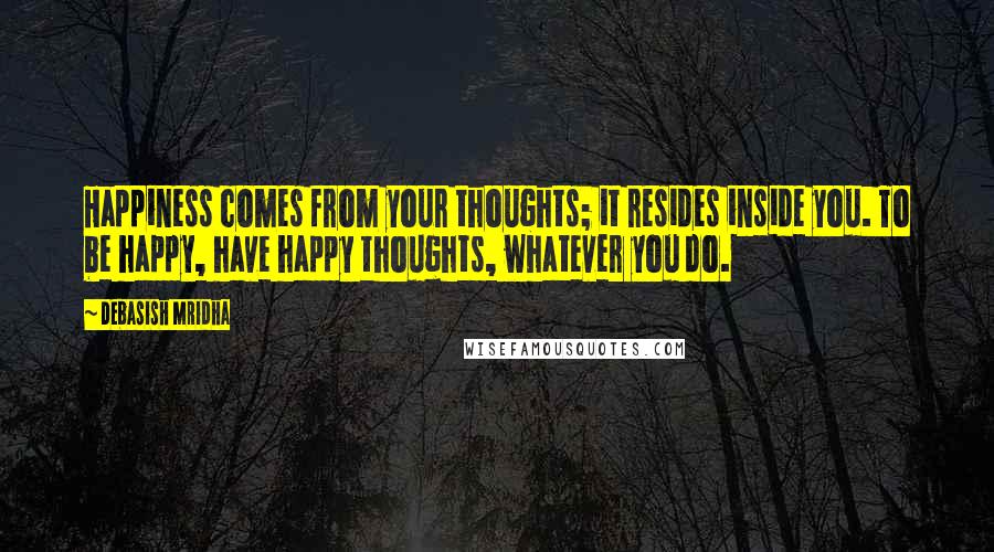 Debasish Mridha Quotes: Happiness comes from your thoughts; it resides inside you. To be happy, have happy thoughts, whatever you do.