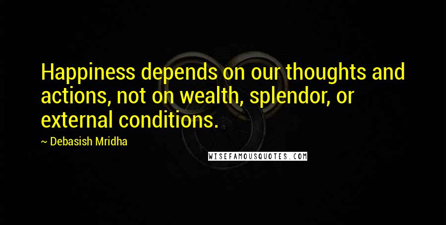 Debasish Mridha Quotes: Happiness depends on our thoughts and actions, not on wealth, splendor, or external conditions.