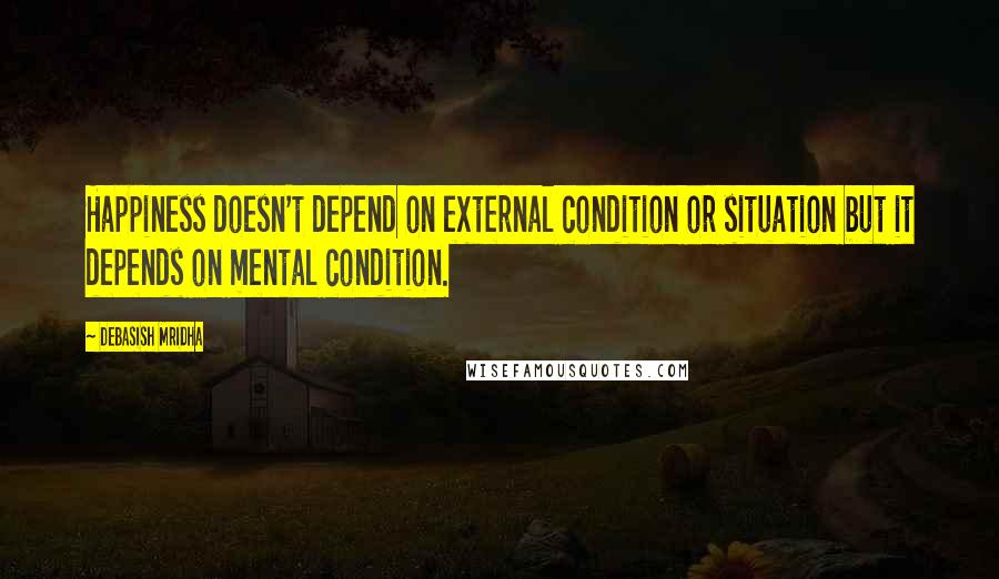Debasish Mridha Quotes: Happiness doesn't depend on external condition or situation but it depends on mental condition.