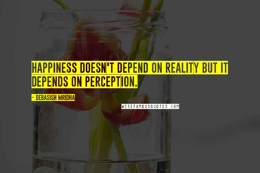 Debasish Mridha Quotes: Happiness doesn't depend on reality but it depends on perception.