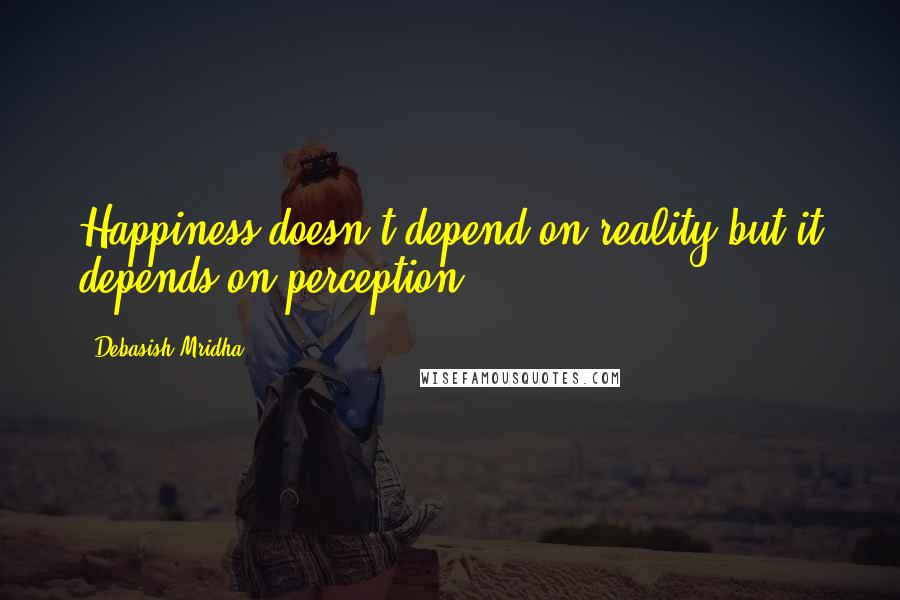 Debasish Mridha Quotes: Happiness doesn't depend on reality but it depends on perception.