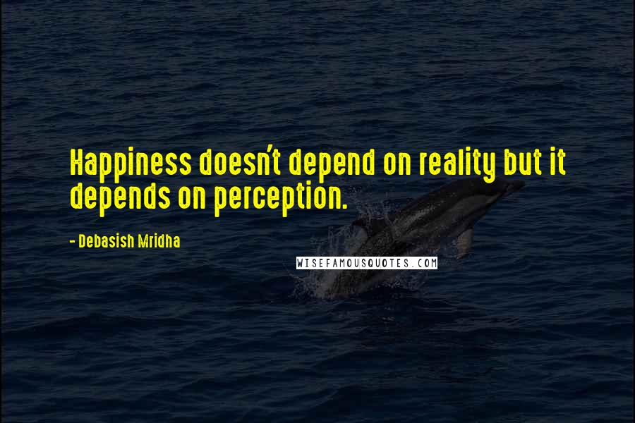 Debasish Mridha Quotes: Happiness doesn't depend on reality but it depends on perception.