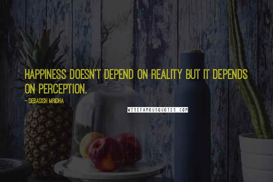 Debasish Mridha Quotes: Happiness doesn't depend on reality but it depends on perception.