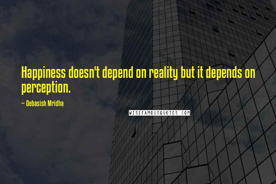 Debasish Mridha Quotes: Happiness doesn't depend on reality but it depends on perception.