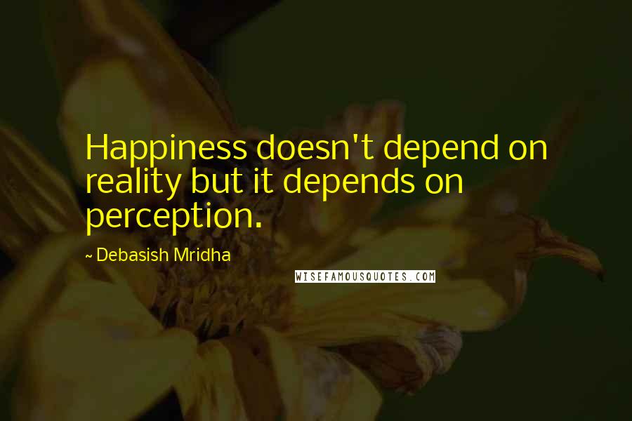 Debasish Mridha Quotes: Happiness doesn't depend on reality but it depends on perception.