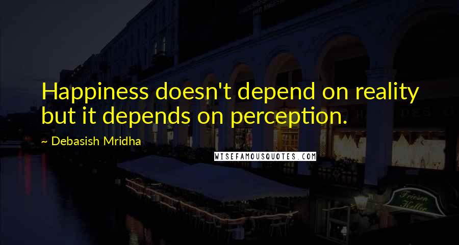 Debasish Mridha Quotes: Happiness doesn't depend on reality but it depends on perception.